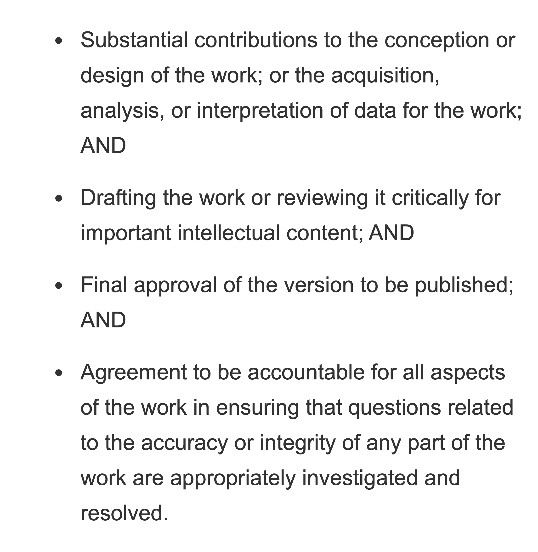 Substantial contributions to the conception or design of the work; or the acquisition, analysis, or interpretation of data for the work; AND. Drafting the work or reviewing it critically for important intellectual content; AND. Final approval of the version to be published; AND. Agreement to be accountable for all aspects of the work.